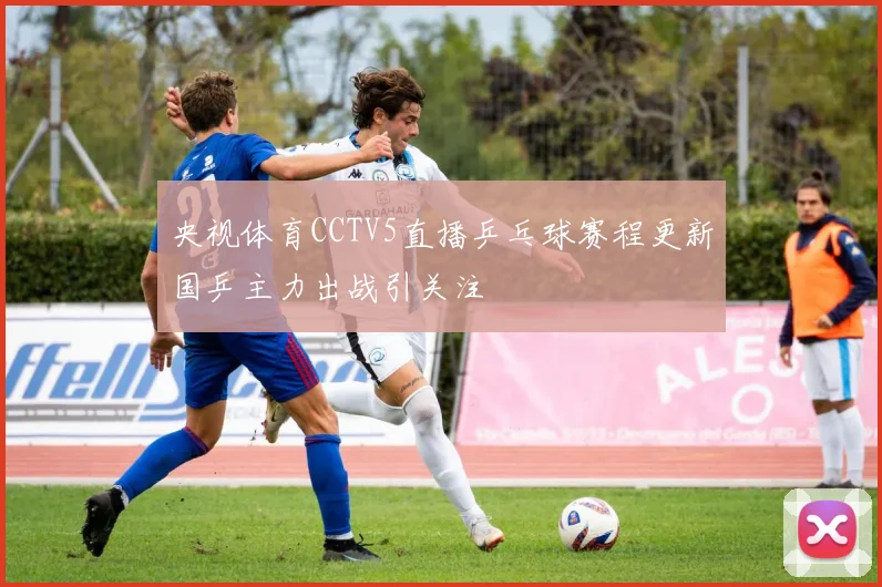 央视体育CCTV5直播乒乓球赛程更新国乒主力出战引关注