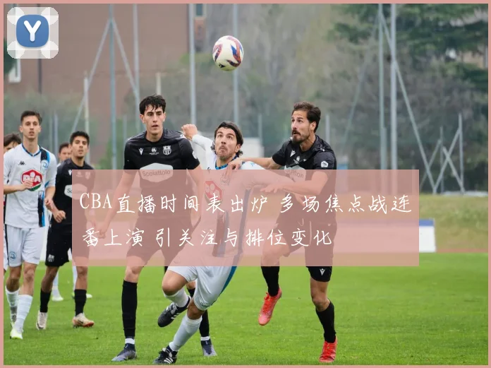 CBA直播时间表出炉 多场焦点战连番上演 引关注与排位变化