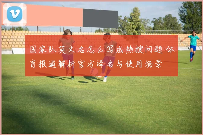国家队英文名怎么写成热搜问题 体育报道解析官方译名与使用场景
