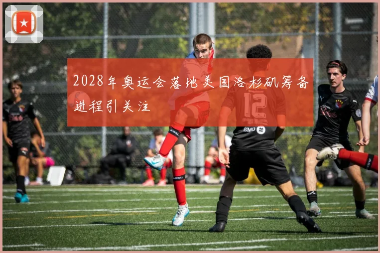 2028年奥运会落地美国洛杉矶筹备进程引关注