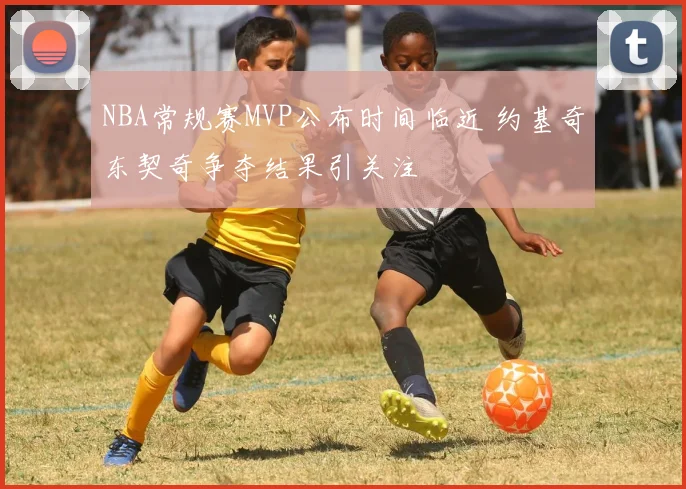 NBA常规赛MVP公布时间临近 约基奇东契奇争夺结果引关注
