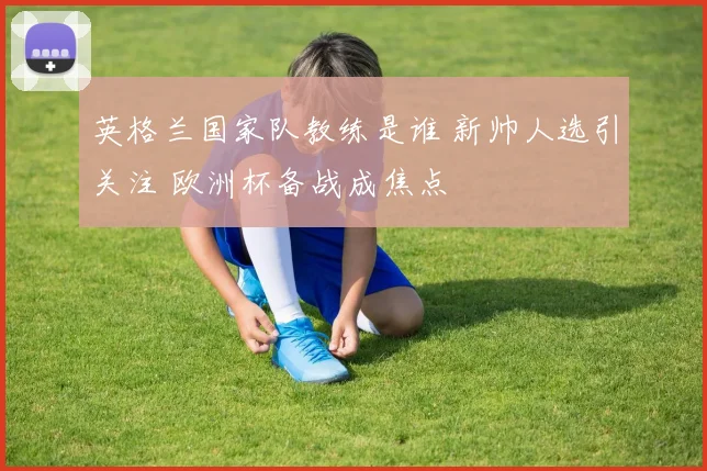 英格兰国家队教练是谁 新帅人选引关注 欧洲杯备战成焦点