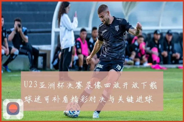 U23亚洲杯决赛录像回放开放下载 球迷可补看精彩对决与关键进球