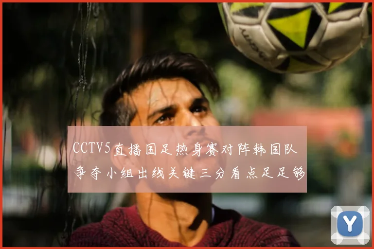 CCTV5直播国足热身赛对阵韩国队 争夺小组出线关键三分看点足足够多
