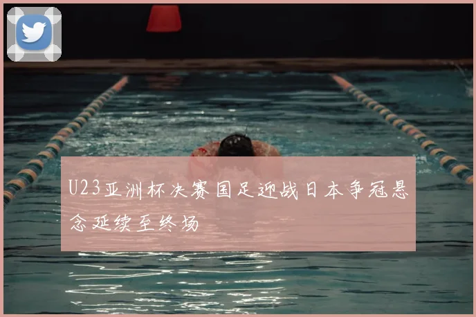 U23亚洲杯决赛国足迎战日本争冠悬念延续至终场