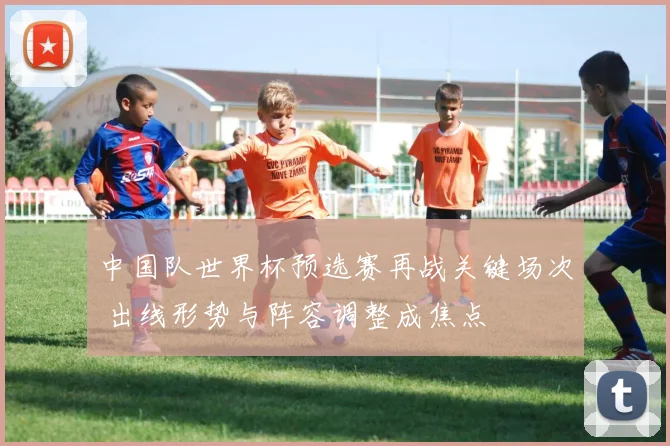 中国队世界杯预选赛再战关键场次 出线形势与阵容调整成焦点