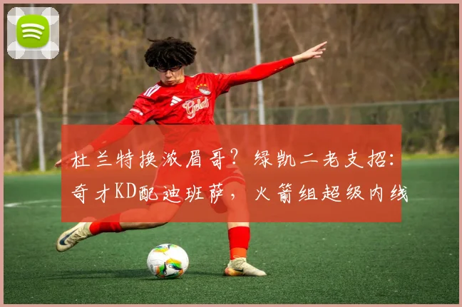 杜兰特换浓眉哥?绿凯二老支招:奇才KD配迪班萨,火箭组超级内线