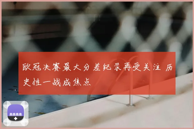 欧冠决赛最大分差纪录再受关注 历史性一战成焦点