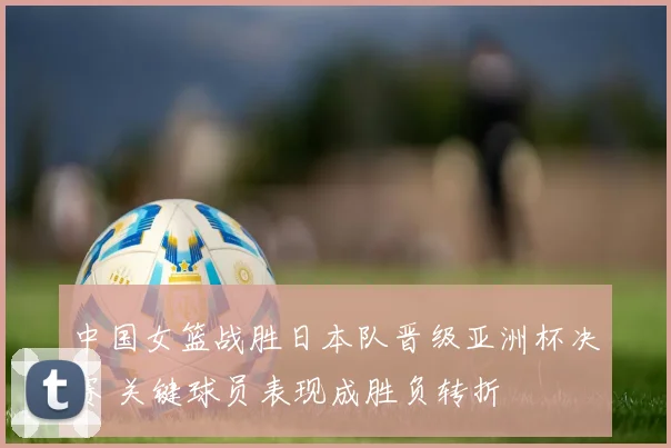 中国女篮战胜日本队晋级亚洲杯决赛 关键球员表现成胜负转折