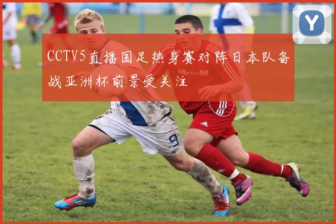 CCTV5直播国足热身赛对阵日本队备战亚洲杯前景受关注