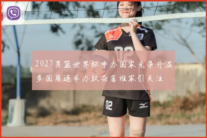 2027男篮世界杯申办国家竞争升温多国角逐举办权花落谁家引关注