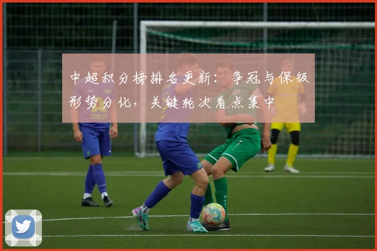中超积分榜排名更新:争冠与保级形势分化,关键轮次看点集中