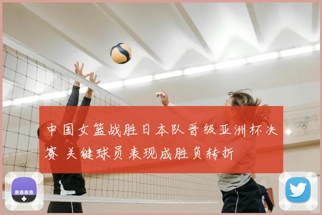 中国女篮战胜日本队晋级亚洲杯决赛 关键球员表现成胜负转折