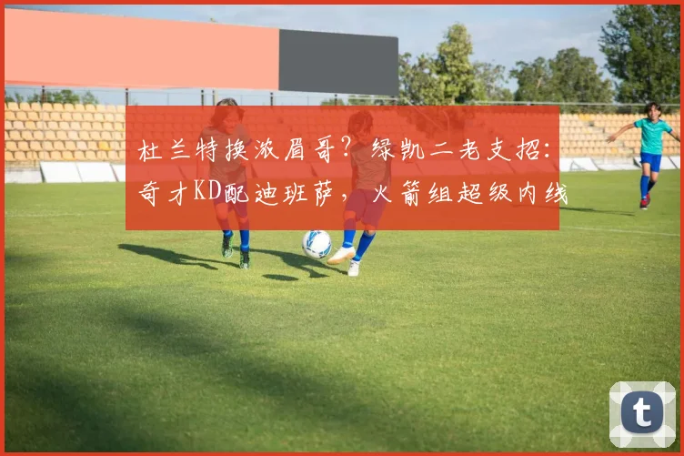 杜兰特换浓眉哥?绿凯二老支招:奇才KD配迪班萨,火箭组超级内线