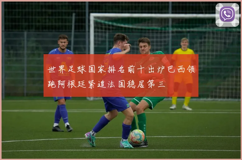 世界足球国家排名前十出炉巴西领跑阿根廷紧追法国稳居第三