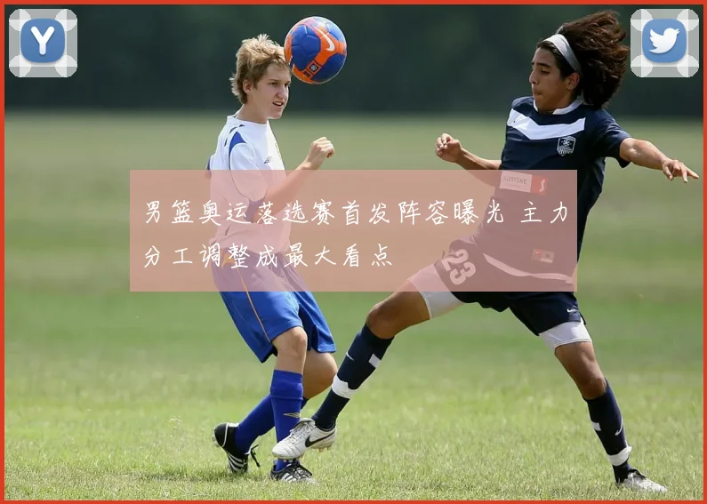 男篮奥运落选赛首发阵容曝光 主力分工调整成最大看点