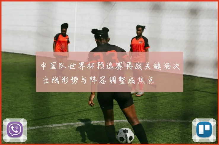 中国队世界杯预选赛再战关键场次 出线形势与阵容调整成焦点