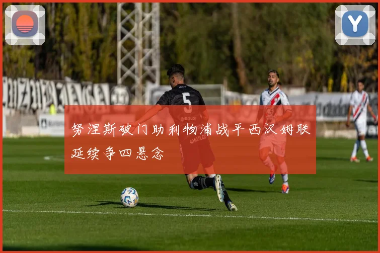 努涅斯破门助利物浦战平西汉姆联延续争四悬念