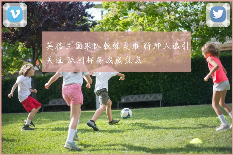 英格兰国家队教练是谁 新帅人选引关注 欧洲杯备战成焦点