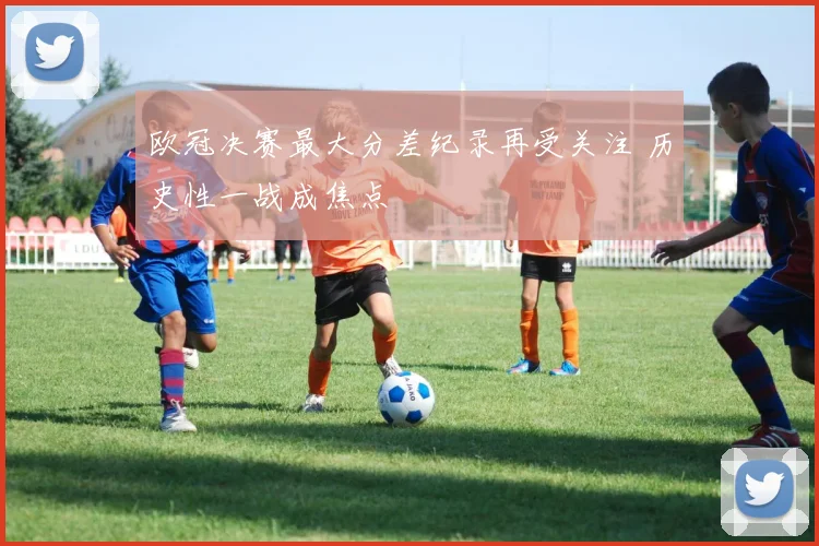 欧冠决赛最大分差纪录再受关注 历史性一战成焦点