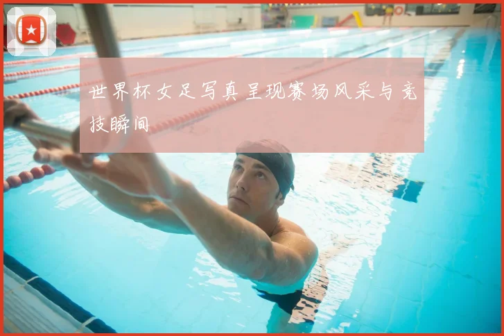 世界杯女足写真呈现赛场风采与竞技瞬间