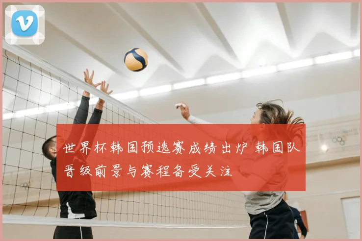 世界杯韩国预选赛成绩出炉 韩国队晋级前景与赛程备受关注