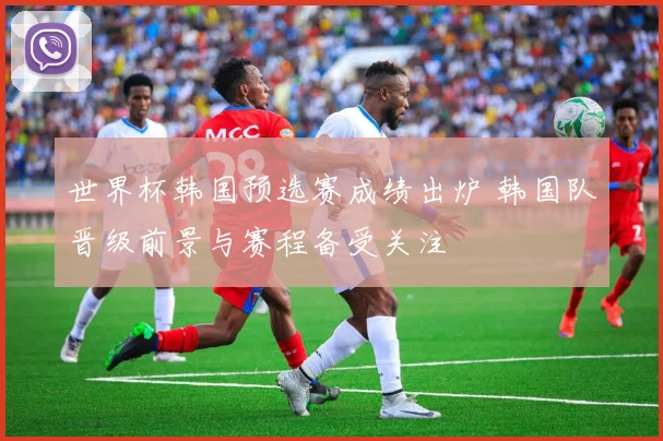 世界杯韩国预选赛成绩出炉 韩国队晋级前景与赛程备受关注