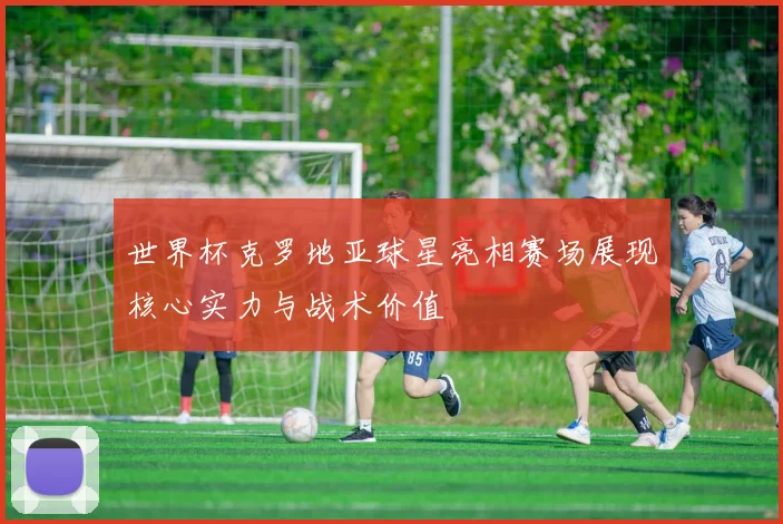 世界杯克罗地亚球星亮相赛场展现核心实力与战术价值