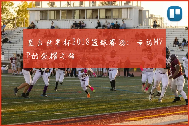 直击世界杯2018篮球赛场:专访MVP的荣耀之路