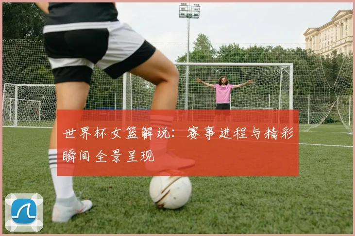 世界杯女篮解说：赛事进程与精彩瞬间全景呈现