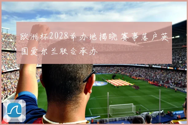 欧洲杯2028举办地揭晓 赛事落户英国爱尔兰联合承办
