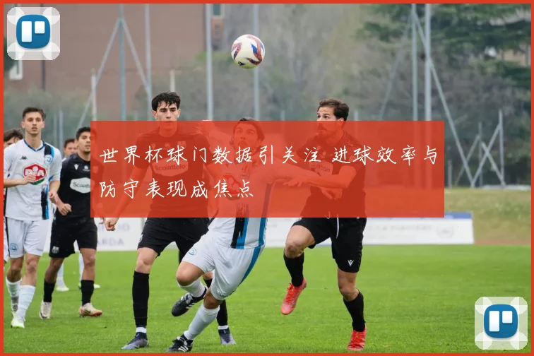 世界杯球门数据引关注 进球效率与防守表现成焦点