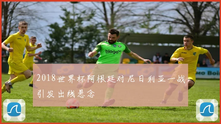 2018世界杯阿根廷对尼日利亚一战引发出线悬念