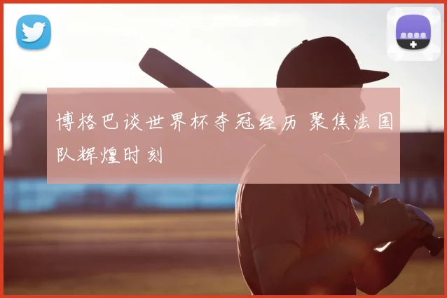 博格巴谈世界杯夺冠经历 聚焦法国队辉煌时刻