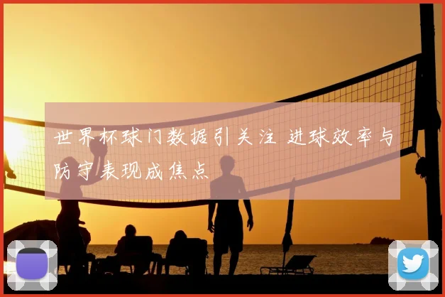 世界杯球门数据引关注 进球效率与防守表现成焦点