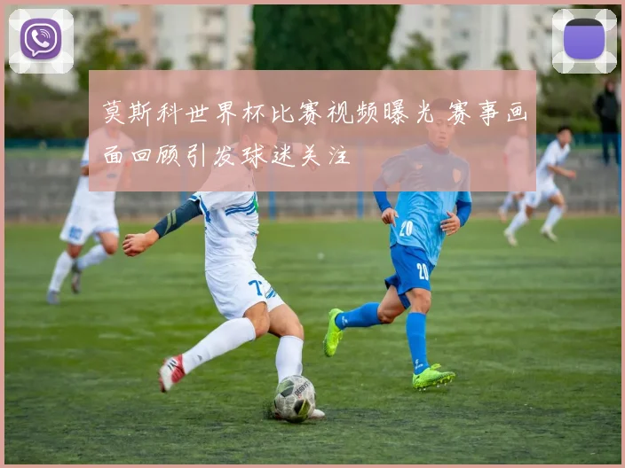 莫斯科世界杯比赛视频曝光 赛事画面回顾引发球迷关注