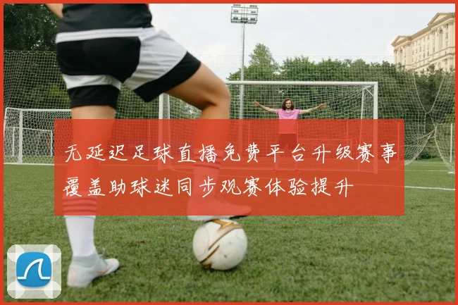 无延迟足球直播免费平台升级赛事覆盖助球迷同步观赛体验提升