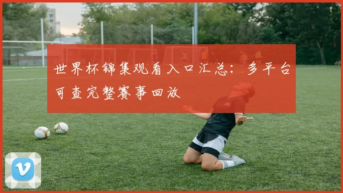 世界杯锦集观看入口汇总：多平台可查完整赛事回放