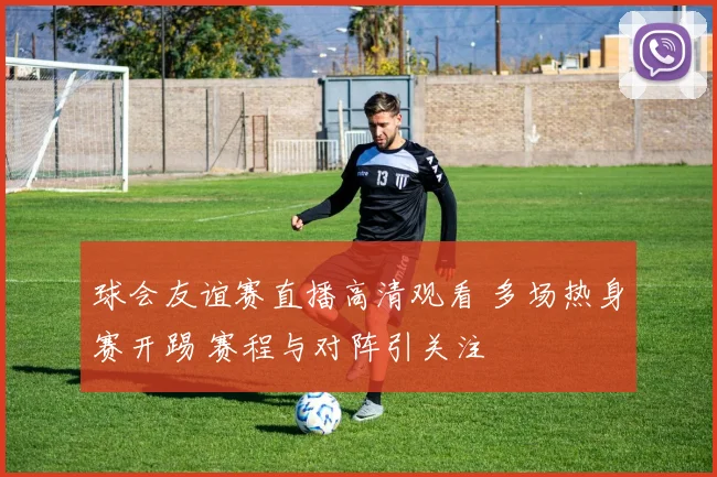 球会友谊赛直播高清观看 多场热身赛开踢 赛程与对阵引关注