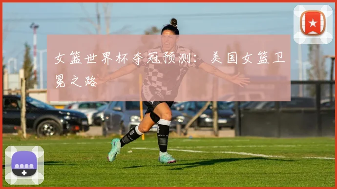女篮世界杯夺冠预测：美国女篮卫冕之路